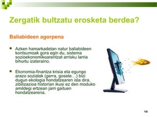 10
Baliabideen agorpena
 Azken hamarkadetan natur baliabideen
kontsumoak gora egin du, sistema
sozioekonomikoarentzat arrisku larria
bihurtu izateraino.
 Ekonomia-finantza krisia eta egungo
arazo sozialak (gerra, gosete…) bizi
dugun ekologia hondatzearen isla dira,
zibilizazioa historian ikusi ez den moduko
amildegi ertzean jarri gaituen
hondatzearena.
Zergatik bultzatu erosketa berdea?
 