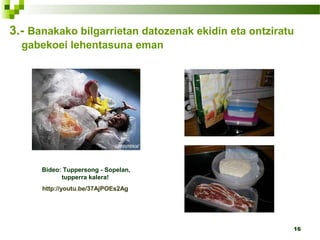 16
3.- Banakako bilgarrietan datozenak ekidin eta ontziratu
gabekoei lehentasuna eman
Bideo: Tuppersong - Sopelan,
tupperra kalera!
http://youtu.be/37AjPOEs2Ag
 