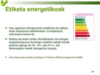 21
Etiketa energetikoak
 Hau agertzea derrigorrezko baldintza da saltzen
diren etxetresna elektrikoetan. Erosleentzat
informazio tresna da.
 Kolore eta letren bidez identifikatzen da energia-
eraginkortasuna.Hurrengo urteetan eskala honek
gorantz egingo du A+, A++ eta A+++, eta
beheragoko mailak desagertuz joango.
 http://www.idae.es/index.php/idpag.17/relmenu.329/mod.pags/mem.detalle
 