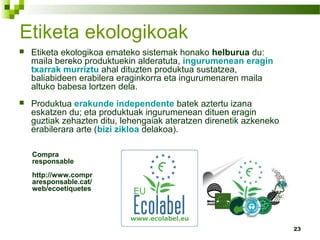 23
Etiketa ekologikoak
 Etiketa ekologikoa emateko sistemak honako helburua du:
maila bereko produktuekin alderatuta, ingurumenean eragin
txarrak murriztu ahal dituzten produktua sustatzea,
baliabideen erabilera eraginkorra eta ingurumenaren maila
altuko babesa lortzen dela.
 Produktua erakunde independente batek aztertu izana
eskatzen du; eta produktuak ingurumenean dituen eragin
guztiak zehazten ditu, lehengaiak ateratzen direnetik azkeneko
erabilerara arte (bizi zikloa delakoa).
Compra
responsable
http://www.compr
aresponsable.cat/
web/ecoetiquetes
 