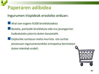 27
Paperaren adibidea
Ingurumen irizpideak erosteko orduan:
Ahal izan ezgero %100 birziklatutakoa
Bestela, partzialki birziklatuta edo era jasangarrian
kudeatutako jatorria duten basoetatik.
Exijituriko zuritasun maila murriztu eta zuritze
prozesuan ingurumenarekiko errespetua bermatzen
duten teknikak erabili.
 
