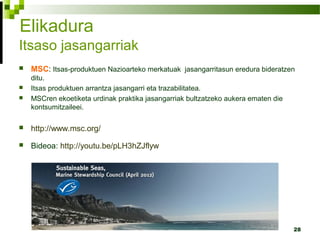 28
Elikadura
Itsaso jasangarriak
 MSC: Itsas-produktuen Nazioarteko merkatuak jasangarritasun eredura bideratzen
ditu.
 Itsas produktuen arrantza jasangarri eta trazabilitatea.
 MSCren ekoetiketa urdinak praktika jasangarriak bultzatzeko aukera ematen die
kontsumitzaileei.
 http://www.msc.org/
 Bideoa: http://youtu.be/pLH3hZJflyw
 