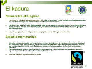 29
Elikadura
Nekazaritza ekologikoa
 Kontsiluaren 834/2007 zenbakiko araudia (EK), 2007ko ekainaren 28koa, produktu ekologikoen ekoizpen
eta etiketatze ekologikoaz, 2009ko urtarrilaren 1ean indarrean sartua.
 HELBURU eta HASTAPENAK: Baliabideen erabilera jasangarriarekin erlazionatutako ekoizpen ekologikoa,
ingurumenaren babesa, animalien ongizatea, eta baita landa-eremuen nkazaritza jardueraren garapen
sozioekonomikoa.
 http://www.agricultura-ecologica.com/index.php/Normativa-CE/reglamentacion.html
Bidezko merkataritza
 Bidezko merkataritza, gobernuz kanpoko erakundeek, Nazio Batuen Erakundeak, eta mugimendu sozial
eta politikoen (adib. bakezaletasun edo ekologismoa) bultzatutako merkataritza alternatiboa da. Ekoizle
eta kontsumitzaileen arteko borondatezko eta bidezko erlazioa sustatzen du, langileen eskubideak
bermatuz.
 Fairtrade Españak bidezko merkataritzaren zigilua kudeatu, eta Hegoaldeko herrialdeetako ekoizleen
egoera eta errealitateaz kontzumitzaileak sensibilizatzen ditu.
 http://es.wikipedia.org/wiki/Comercio_justo
 
