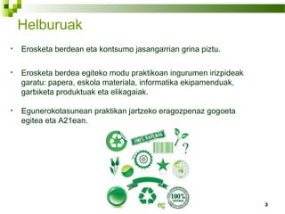3
• Erosketa berdean eta kontsumo jasangarrian grina piztu.
• Erosketa berdea egiteko modu praktikoan ingurumen irizpideak
garatu: papera, eskola materiala, informatika ekipamenduak,
garbiketa produktuak eta elikagaiak.
• Egunerokotasunean praktikan jartzeko eragozpenaz gogoeta
egitea eta A21ean.
Helburuak
 