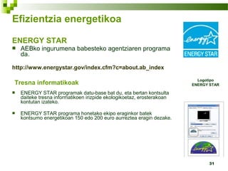 31
Efizientzia energetikoa
ENERGY STAR
 AEBko ingurumena babesteko agentziaren programa
da.
http://www.energystar.gov/index.cfm?c=about.ab_index
Tresna informatikoak
 ENERGY STAR programak datu-base bat du, eta bertan kontsulta
daiteke tresna informatikoen irizpide ekologikoetaz, erosterakoan
kontutan izateko.
 ENERGY STAR programa honetako ekipo eraginkor batek
kontsumo energetikoan 150 edo 200 euro aurreztea eragin dezake.
Logotipo
ENERGY STAR
 