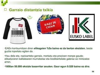 36
 Garraio distantzia txikia
•EAEn kontsumitzen diren elikagaien %5a baino ez da bertan ekoizten, beste
guztia inportatu egiten da.
•Hau dela eta, nazioarteko garraio, merkatu eta prezioen menpe gaude;
elikaduraren kalitatearen murrizketaz eta biodibertsitate galeraz ez mintzatze
arren.
•1950an 50.000 ekoizle baserritar zeuden. Gaur egun 9.520 baino ez dira.
 