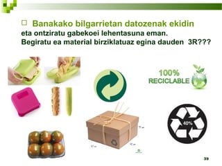39
 Banakako bilgarrietan datozenak ekidin
eta ontziratu gabekoei lehentasuna eman.
Begiratu ea material birziklatuaz egina dauden 3R???
 