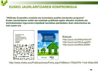 45
"2020rako Euskadiko erosketa eta kontratazio publiko berderako programa"
Eusko Jaurlaritzaren sailek eta sozietate publikoek egiten dituzten erosketa eta
kontratazioetan ingurumen-irizpideak txertatzea planteatzen duen dokumentua da,
hain zuzen ere.
Bideoak:
•http://youtu.be/xP6bpH5Av4Y
•http://youtu.be/ODrvluagSP0
•http://youtu.be/alR2XJf0ZRk
EUSKO JAURLARITZAREN KONPROMISUA
http://www.ihobe.eus/Publicaciones/Ficha.aspx?IdMenu=750e07f4-11a4-40da-840
 