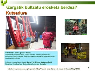6
•Zergatik bultzatu erosketa berdea?
KutsaduraKutsadura
Substantzia toxiko gabeko moda:
Inditexen konpromesua da, 2020.urterako, beraien produktu eta
hornidura-kate guztietatik substantzia kimiko arriskutsuen erabilpen eta
isurketa kanporatzea.
Inditexen marka hauek daude: Zara, Pull & Bear, Massimo Dutti,
Bershka, Stradivarius, Oysho, Zara Home eta Uterqüe.
•http://www.greenpeace.org/espana/es/Blog/victoria-zara-dice-s-a-la-moda-sin-txicos/blog/43183/
 