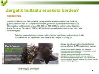 8
Hondakinak
Hondakin Elektriko eta Elektronikoak (ordenagailuak eta esku-telefonoak, batik bat)
guztirako hondakinen %4 izatera iritsi direlarik, gai horiek suntsitzea erronka latza da.
Etxeko zabor elektronikoak, urtean 100.000 eta 160.000 tona sortzen ari da Espainia.
Araba, Bizkai eta Gipuzkoan 2010an 45.700 tona tresna elektriko merkaturatu ziren, eta
7.800 tona jaso.
• Datu bat, ondo ulertzeko moduan: urtero herritar bakoitzeko sortzen diren 16 kilo
hondakinetatik 3,4 besterik ez dira birziklatzen. Alegia, %20 inguru.
Zergatik bultzatu erosketa berdea?
Europa aberatsaren zabor elektronikoaren
jomuga bilakatu da Afrika azken urte hauetan
Ghanan kutsadura larria eragiteaz gain, herritarren
osasunarentzako pozoi bilakatu dira kontrolik gabe han eta
hemen barreiatu diren zabortegiak.
Hondakin elektronikoak bizibide bihurtuta daude
Agbogbloshien (Ghana). Bizibide makurra, auzotarren
osasuna etengabe kaltetzen ari dena, baina telebista eta
hozkailu hondatuak txikitzetik ateratzen dute bizigaia Akkrako
auzuneko biztanle gehienek.
Informazio gehiago
 