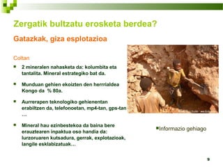 9
Gatazkak, giza esplotazioa
Coltan
 2 mineralen nahasketa da: kolumbita eta
tantalita. Mineral estrategiko bat da.
 Munduan gehien ekoizten den herrrialdea
Kongo da % 80a.
 Aurrerapen teknologiko gehienentan
erabiltzen da, telefonoetan, mp4-tan, gps-tan
…
 Mineral hau ezinbestekoa da baina bere
erauztearen inpaktua oso handia da:
lurzoruaren kutsadura, gerrak, explotazioak,
langile esklabizatuak…
Zergatik bultzatu erosketa berdea?
Informazio gehiago
 
