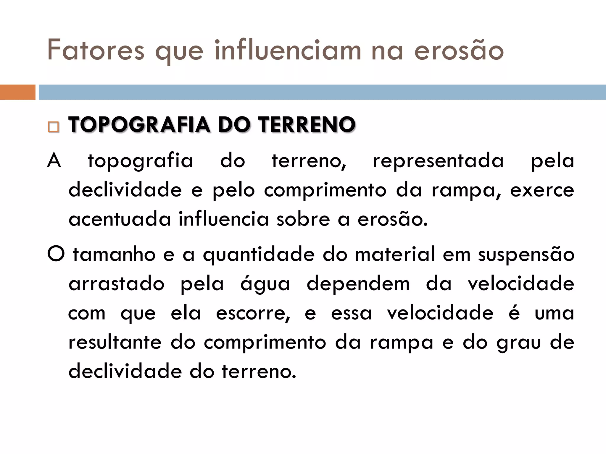 Fatores que influenciam na erosão
TOPOGRAFIA DO TERRENO
A topografia do terreno, representada pela
declividade e pelo comprimento da rampa, exerce
acentuada influencia sobre a erosão.
O tamanho e a quantidade do material em suspensão
arrastado pela água dependem da velocidade
com que ela escorre, e essa velocidade é uma
resultante do comprimento da rampa e do grau de
declividade do terreno.


 