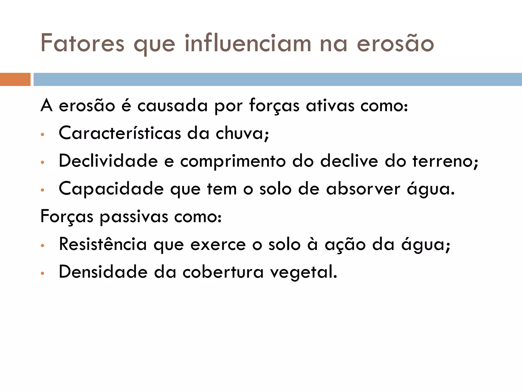 Fatores que influenciam na erosão
A erosão é causada por forças ativas como:
• Características da chuva;
• Declividade e comprimento do declive do terreno;
• Capacidade que tem o solo de absorver água.
Forças passivas como:
• Resistência que exerce o solo à ação da água;
• Densidade da cobertura vegetal.

 