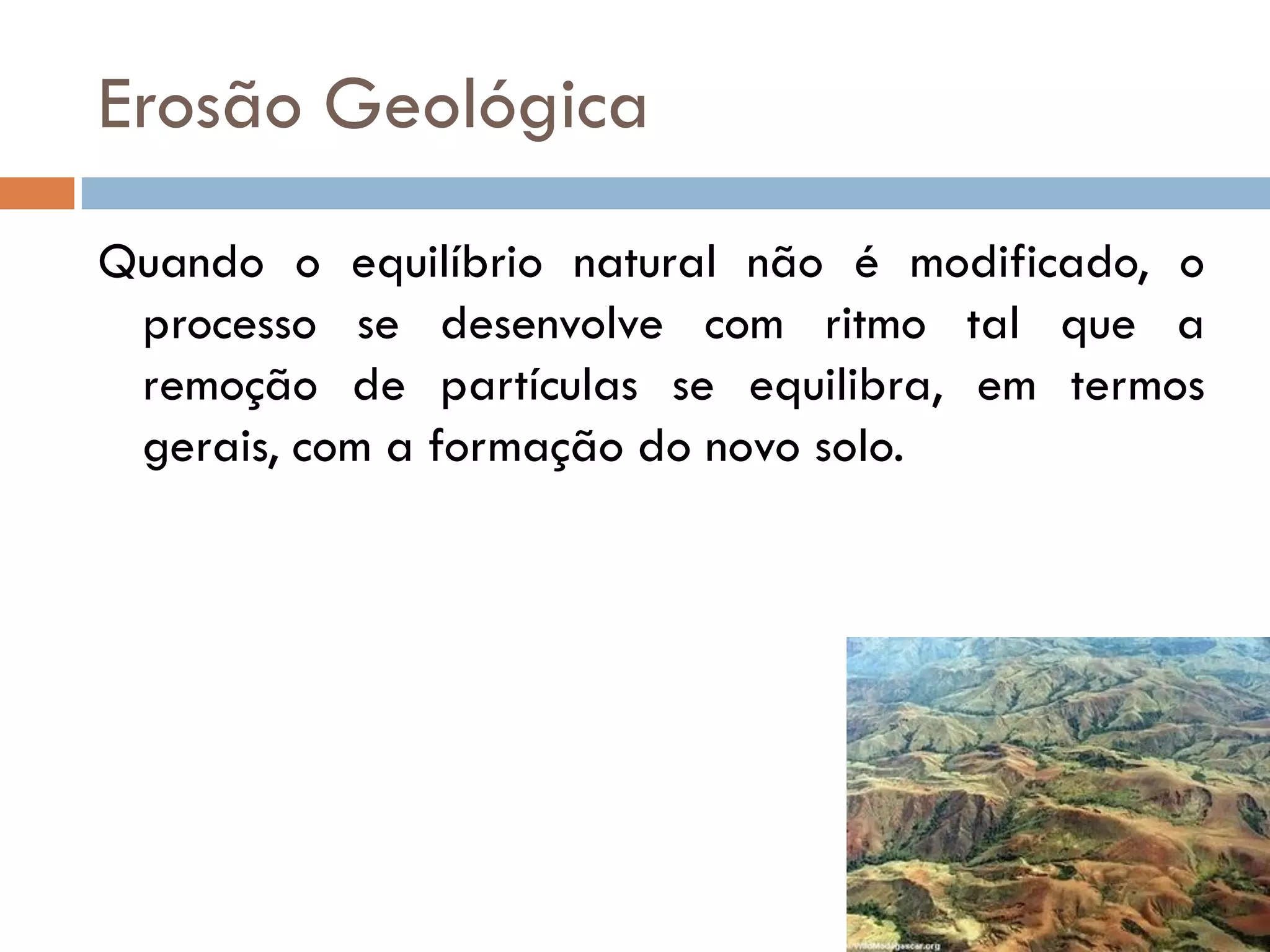 Erosão Geológica
Quando o equilíbrio natural não é modificado, o
processo se desenvolve com ritmo tal que a
remoção de partículas se equilibra, em termos
gerais, com a formação do novo solo.

 