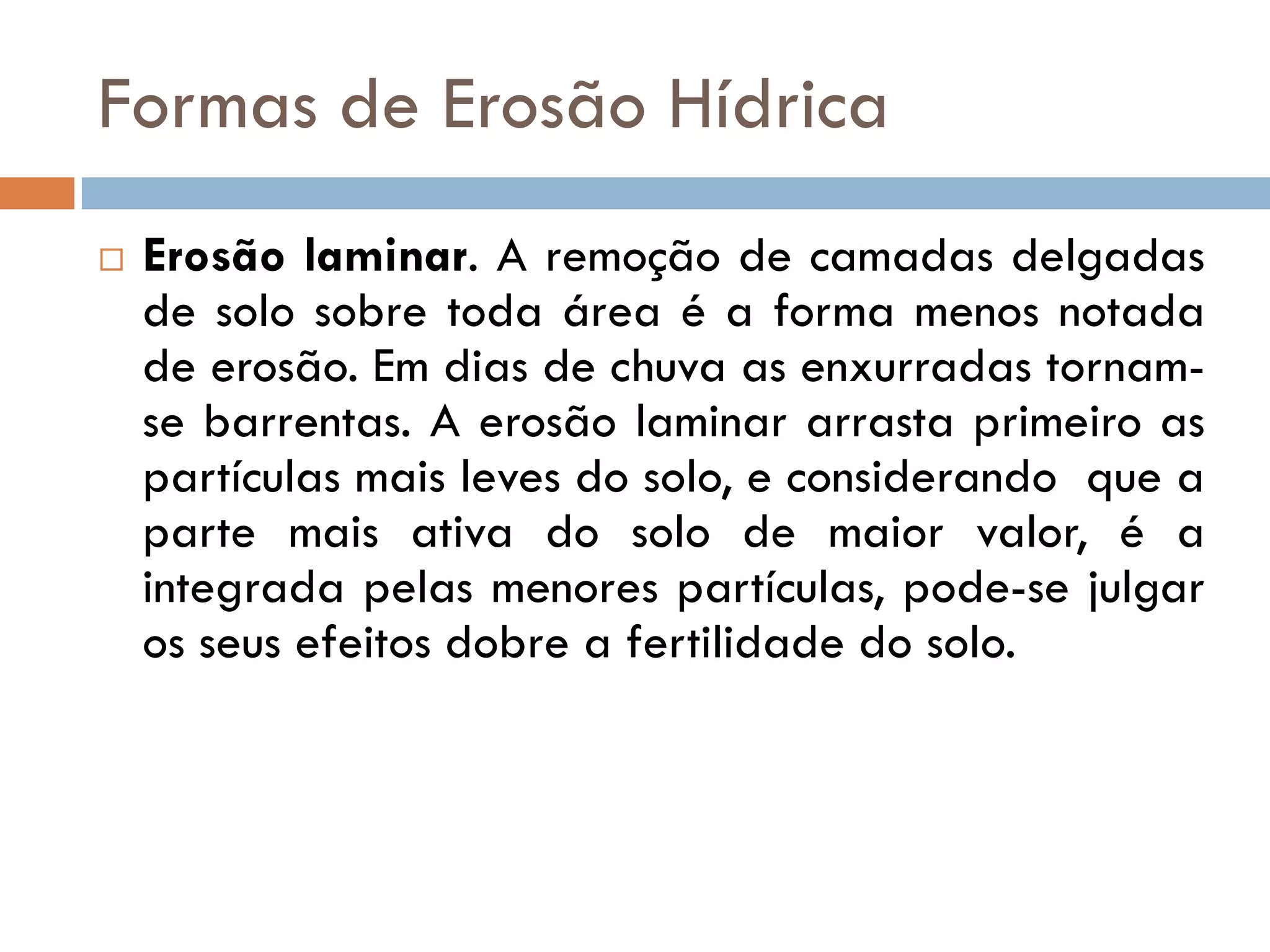 Formas de Erosão Hídrica


Erosão laminar. A remoção de camadas delgadas
de solo sobre toda área é a forma menos notada
de erosão. Em dias de chuva as enxurradas tornamse barrentas. A erosão laminar arrasta primeiro as
partículas mais leves do solo, e considerando que a
parte mais ativa do solo de maior valor, é a
integrada pelas menores partículas, pode-se julgar
os seus efeitos dobre a fertilidade do solo.

 