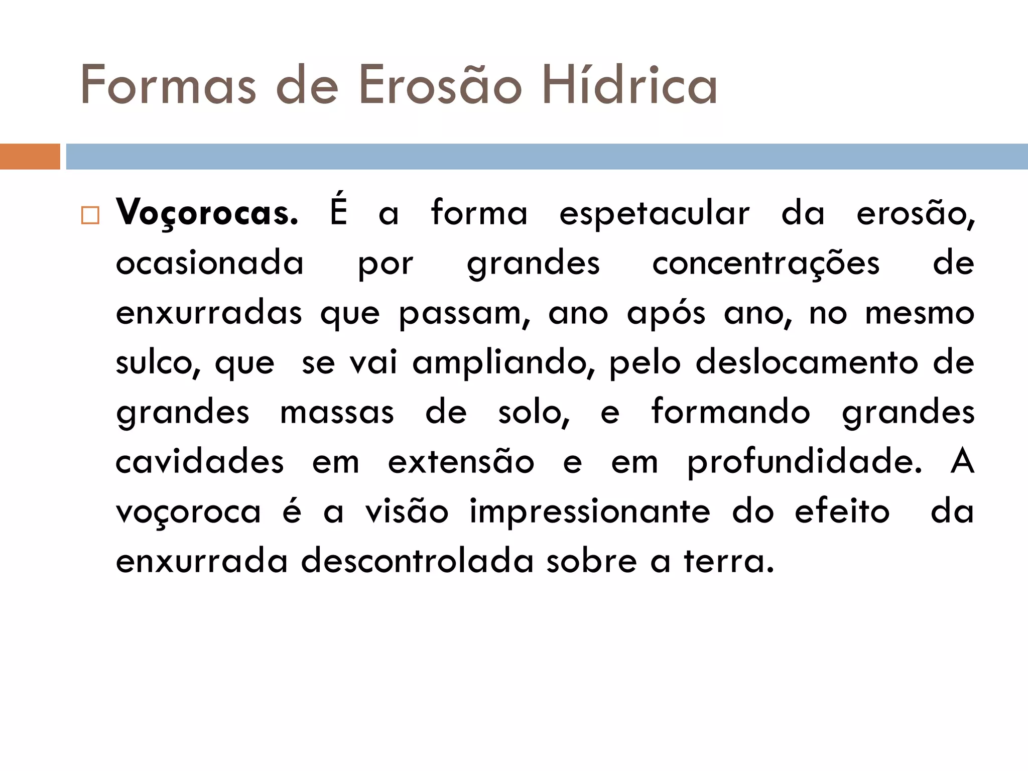 Formas de Erosão Hídrica


Voçorocas. É a forma espetacular da erosão,
ocasionada por grandes concentrações de
enxurradas que passam, ano após ano, no mesmo
sulco, que se vai ampliando, pelo deslocamento de
grandes massas de solo, e formando grandes
cavidades em extensão e em profundidade. A
voçoroca é a visão impressionante do efeito da
enxurrada descontrolada sobre a terra.

 