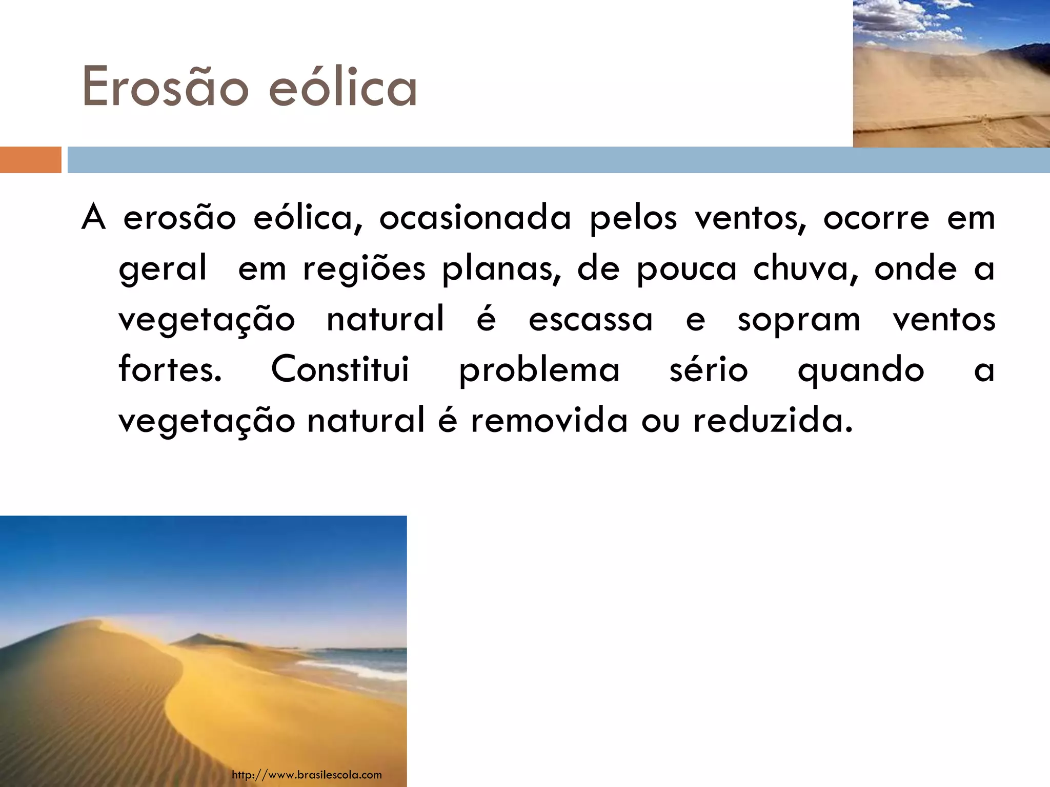 Erosão eólica
A erosão eólica, ocasionada pelos ventos, ocorre em
geral em regiões planas, de pouca chuva, onde a
vegetação natural é escassa e sopram ventos
fortes. Constitui problema sério quando a
vegetação natural é removida ou reduzida.

http://www.brasilescola.com

 