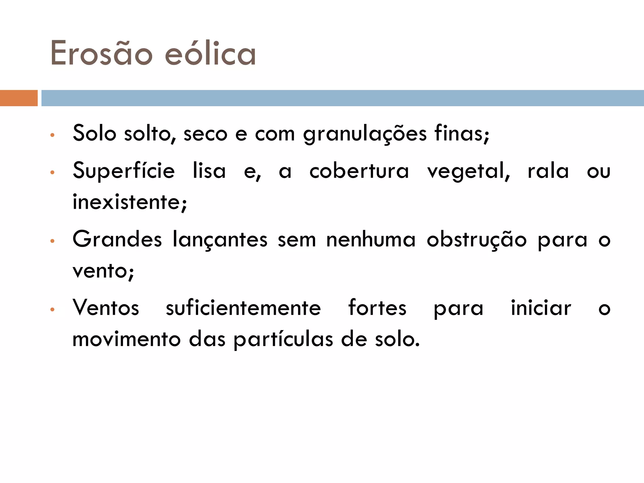 Erosão eólica
•
•

•

•

Solo solto, seco e com granulações finas;
Superfície lisa e, a cobertura vegetal, rala ou
inexistente;
Grandes lançantes sem nenhuma obstrução para o
vento;
Ventos suficientemente fortes para iniciar o
movimento das partículas de solo.

 