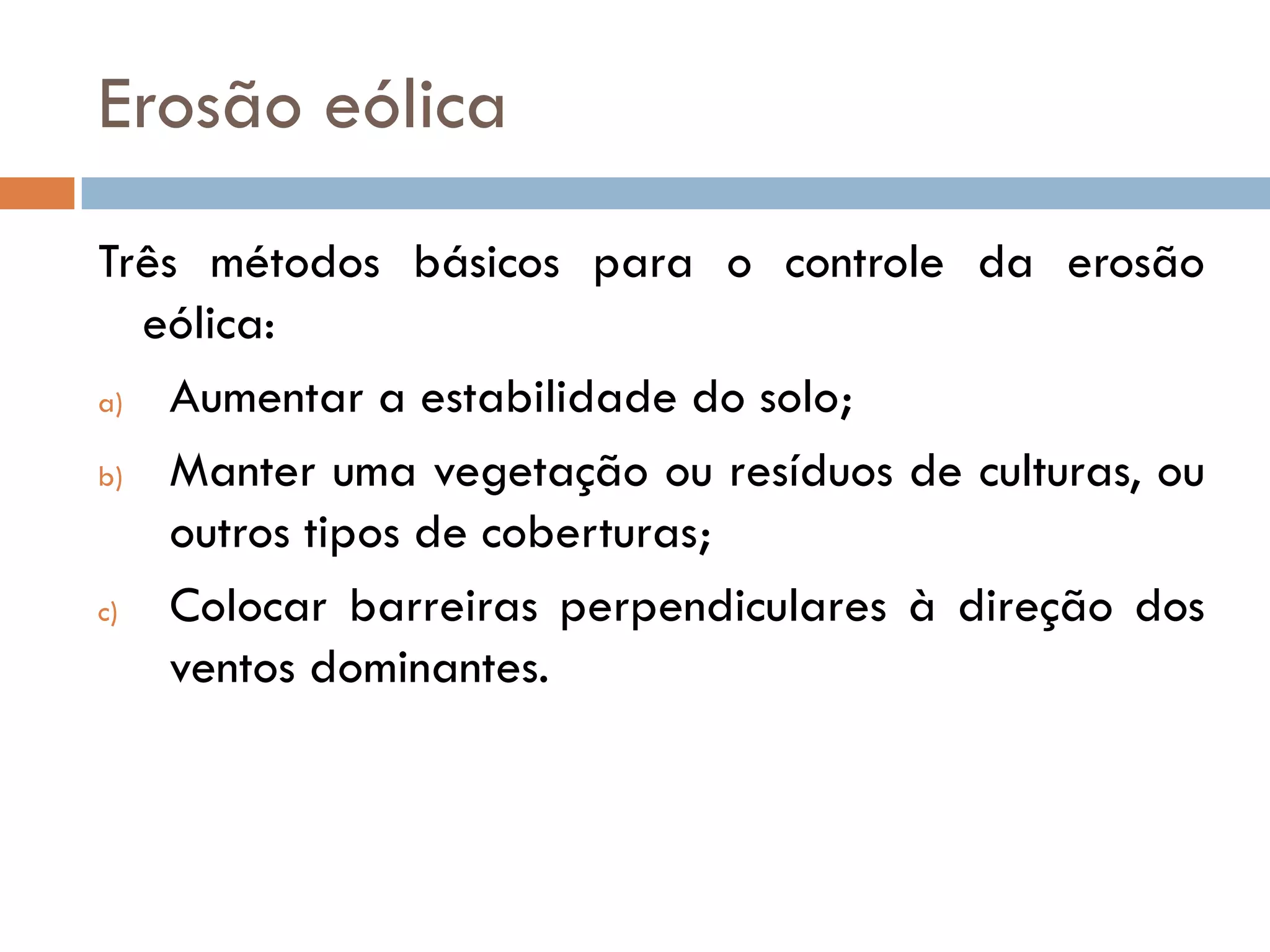 Erosão eólica
Três métodos básicos para o controle da erosão
eólica:
a)
Aumentar a estabilidade do solo;
b)
Manter uma vegetação ou resíduos de culturas, ou
outros tipos de coberturas;
c)
Colocar barreiras perpendiculares à direção dos
ventos dominantes.

 