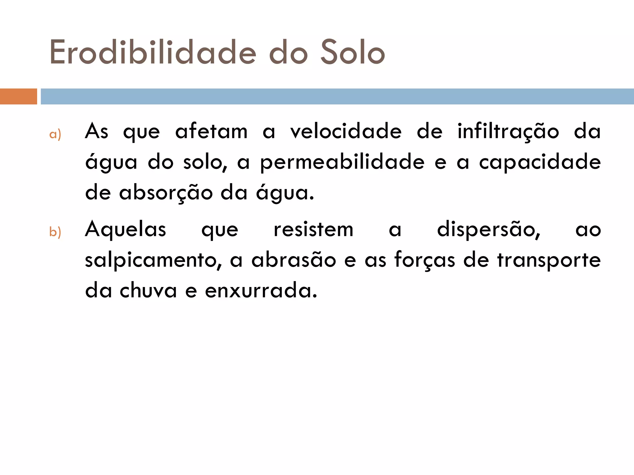Erodibilidade do Solo
a)

b)

As que afetam a velocidade de infiltração da
água do solo, a permeabilidade e a capacidade
de absorção da água.
Aquelas que resistem a dispersão, ao
salpicamento, a abrasão e as forças de transporte
da chuva e enxurrada.

 