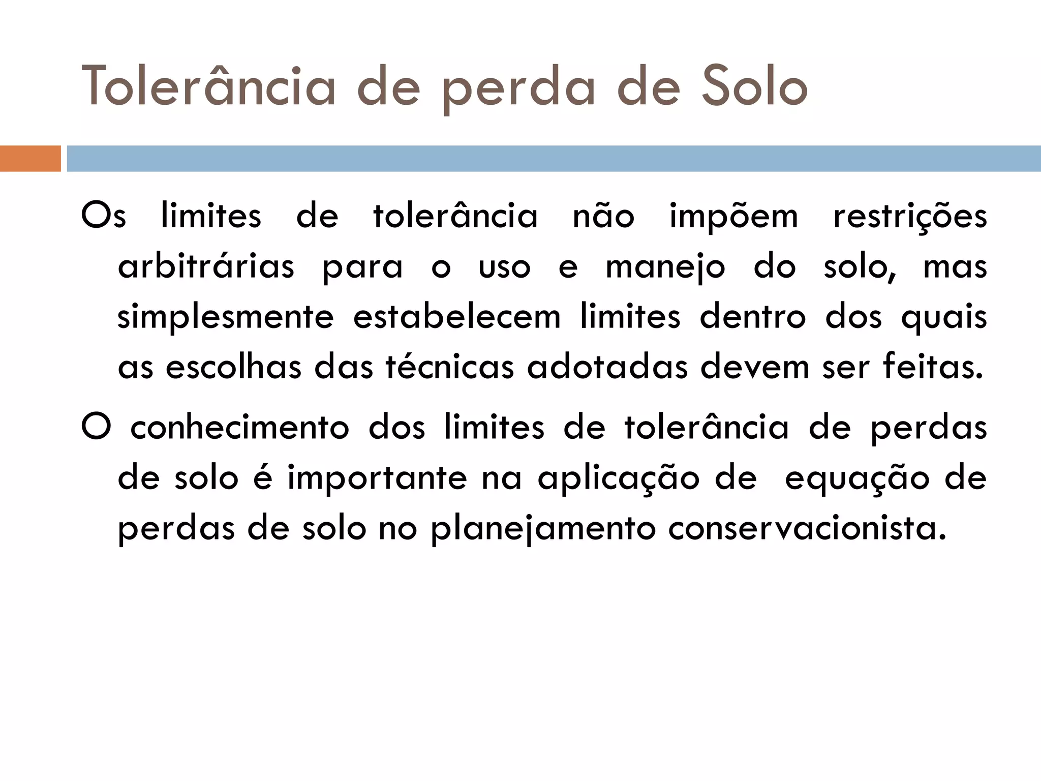 Tolerância de perda de Solo
Os limites de tolerância não impõem restrições
arbitrárias para o uso e manejo do solo, mas
simplesmente estabelecem limites dentro dos quais
as escolhas das técnicas adotadas devem ser feitas.
O conhecimento dos limites de tolerância de perdas
de solo é importante na aplicação de equação de
perdas de solo no planejamento conservacionista.

 