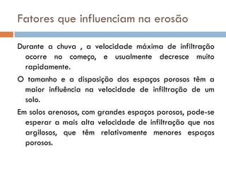 Fatores que influenciam na erosão
Durante a chuva , a velocidade máxima de infiltração
ocorre no começo, e usualmente decresce muito
rapidamente.
O tamanho e a disposição dos espaços porosos têm a
maior influência na velocidade de infiltração de um
solo.
Em solos arenosos, com grandes espaços porosos, pode-se
esperar a mais alta velocidade de infiltração que nos
argilosos, que têm relativamente menores espaços
porosos.

 