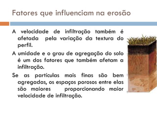 Fatores que influenciam na erosão
A velocidade de infiltração também é
afetada pela variação da textura do
perfil.
A umidade e o grau de agregação do solo
é um dos fatores que também afetam a
infiltração.
Se as partículas mais finas são bem
agregadas, os espaços porosos entre elas
são maiores
proporcionando maior
velocidade de infiltração.

 