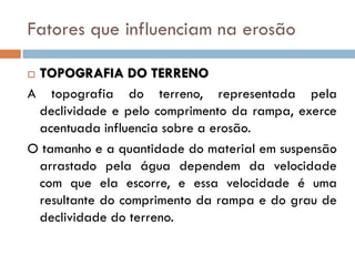 Fatores que influenciam na erosão
TOPOGRAFIA DO TERRENO
A topografia do terreno, representada pela
declividade e pelo comprimento da rampa, exerce
acentuada influencia sobre a erosão.
O tamanho e a quantidade do material em suspensão
arrastado pela água dependem da velocidade
com que ela escorre, e essa velocidade é uma
resultante do comprimento da rampa e do grau de
declividade do terreno.


 