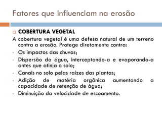Fatores que influenciam na erosão
COBERTURA VEGETAL
A cobertura vegetal é uma defesa natural de um terreno
contra a erosão. Protege diretamente contra:
• Os impactos das chuvas;
• Dispersão da água, interceptando-a e evaporando-a
antes que atinja o solo;
• Canais no solo pelas raízes das plantas;
• Adição
de matéria orgânica aumentando a
capacidade de retenção de água;
• Diminuição da velocidade de escoamento.


 