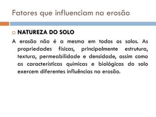 Fatores que influenciam na erosão
NATUREZA DO SOLO
A erosão não é a mesma em todos os solos. As
propriedades físicas, principalmente estrutura,
textura, permeabilidade e densidade, assim como
as características químicas e biológicas do solo
exercem diferentes influências na erosão.


 