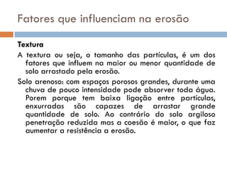 Fatores que influenciam na erosão
Textura
A textura ou seja, o tamanho das partículas, é um dos
fatores que influem na maior ou menor quantidade de
solo arrastado pela erosão.
Solo arenoso: com espaços porosos grandes, durante uma
chuva de pouco intensidade pode absorver toda água.
Porem porque tem baixa ligação entre partículas,
enxurradas são capazes de arrastar grande
quantidade de solo. Ao contrário do solo argiloso
penetração reduzida mas a coesão é maior, o que faz
aumentar a resistência a erosão.

 