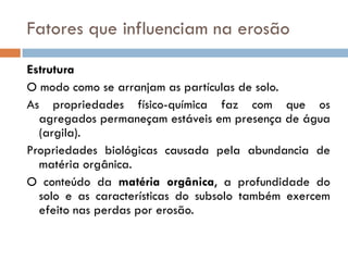 Fatores que influenciam na erosão
Estrutura
O modo como se arranjam as partículas de solo.
As propriedades físico-química faz com que os
agregados permaneçam estáveis em presença de água
(argila).
Propriedades biológicas causada pela abundancia de
matéria orgânica.
O conteúdo da matéria orgânica, a profundidade do
solo e as características do subsolo também exercem
efeito nas perdas por erosão.

 