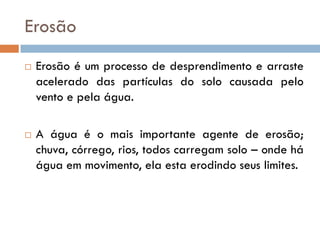 Erosão




Erosão é um processo de desprendimento e arraste
acelerado das partículas do solo causada pelo
vento e pela água.
A água é o mais importante agente de erosão;
chuva, córrego, rios, todos carregam solo – onde há
água em movimento, ela esta erodindo seus limites.

 