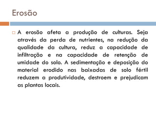 Erosão


A erosão afeta a produção de culturas. Seja
através da perda de nutrientes, na redução da
qualidade da cultura, reduz a capacidade de
infiltração e na capacidade de retenção de
umidade do solo. A sedimentação e deposição do
material erodido nas baixadas de solo fértil
reduzem a produtividade, destroem e prejudicam
as plantas locais.

 