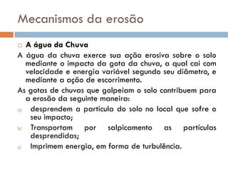 Mecanismos da erosão
A água da Chuva
A água da chuva exerce sua ação erosiva sobre o solo
mediante o impacto da gota da chuva, a qual cai com
velocidade e energia variável segundo seu diâmetro, e
mediante a ação de escorrimento.
As gotas de chuvas que golpeiam o solo contribuem para
a erosão da seguinte maneira:
a)
desprendem a partícula do solo no local que sofre o
seu impacto;
b)
Transportam por salpicamento as partículas
desprendidas;
c)
Imprimem energia, em forma de turbulência.


 