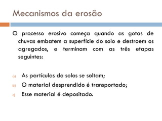 Mecanismos da erosão
O processo erosivo começa quando as gotas de
chuvas embatem a superfície do solo e destroem os
agregados, e terminam com as três etapas
seguintes:
a)
b)
c)

As partículas do solos se soltam;
O material desprendido é transportado;
Esse material é depositado.

 