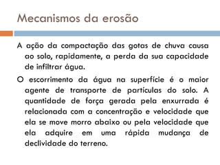 Mecanismos da erosão
A ação da compactação das gotas de chuva causa
ao solo, rapidamente, a perda da sua capacidade
de infiltrar água.
O escorrimento da água na superfície é o maior
agente de transporte de partículas do solo. A
quantidade de força gerada pela enxurrada é
relacionada com a concentração e velocidade que
ela se move morro abaixo ou pela velocidade que
ela adquire em uma rápida mudança de
declividade do terreno.

 
