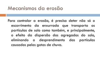 Mecanismos da erosão
Para controlar a erosão, é preciso deter não só o
escorrimento da enxurrada que transporta as
partículas de solo como também, e principalmente,
o efeito da dispersão dos agregados do solo,
eliminando o desprendimento das partículas
causados pelas gotas de chuva.

 