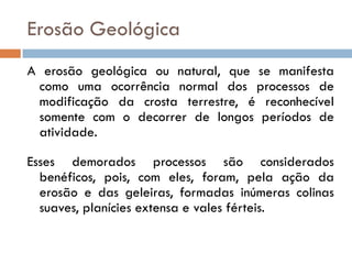 Erosão Geológica
A erosão geológica ou natural, que se manifesta
como uma ocorrência normal dos processos de
modificação da crosta terrestre, é reconhecível
somente com o decorrer de longos períodos de
atividade.
Esses demorados processos são considerados
benéficos, pois, com eles, foram, pela ação da
erosão e das geleiras, formadas inúmeras colinas
suaves, planícies extensa e vales férteis.

 