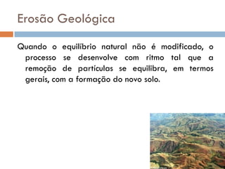 Erosão Geológica
Quando o equilíbrio natural não é modificado, o
processo se desenvolve com ritmo tal que a
remoção de partículas se equilibra, em termos
gerais, com a formação do novo solo.

 
