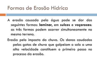Formas de Erosão Hídrica
A erosão causada pela água pode se dar das
seguintes formas: laminar, em sulcos e voçorocas:
as três formas podem ocorrer simultaneamente no
mesmo terreno.
Erosão pelo impacto da chuva. Os danos caudados
pelas gotas de chuva que golpeiam o solo a uma
alta velocidade constituem o primeiro passo no
processo da erosão.

 