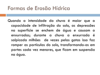 Formas de Erosão Hídrica
Quando a intensidade da chuva é maior que a
capacidade de infiltração do solo, as depressões
na superfície se enchem de água e causam a
enxurradas; durante a chuva a enxurrada é
salpicada milhões de vezes pelas gotas isso faz
romper as partículas do solo, transformando-as em
partes cada vez menores, que ficam em suspensão
na água.

 