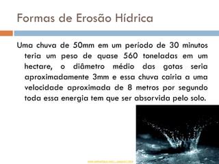 Formas de Erosão Hídrica
Uma chuva de 50mm em um período de 30 minutos
teria um peso de quase 560 toneladas em um
hectare, o diâmetro médio das gotas seria
aproximadamente 3mm e essa chuva cairia a uma
velocidade aproximada de 8 metros por segundo
toda essa energia tem que ser absorvida pelo solo.

www.webartigos.com/.../pagina1.html

 