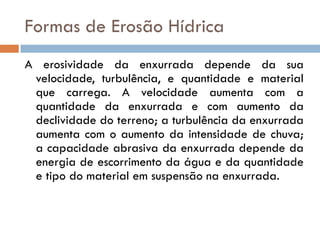 Formas de Erosão Hídrica
A erosividade da enxurrada depende da sua
velocidade, turbulência, e quantidade e material
que carrega. A velocidade aumenta com a
quantidade da enxurrada e com aumento da
declividade do terreno; a turbulência da enxurrada
aumenta com o aumento da intensidade de chuva;
a capacidade abrasiva da enxurrada depende da
energia de escorrimento da água e da quantidade
e tipo do material em suspensão na enxurrada.

 