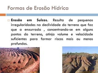 Formas de Erosão Hídrica


Erosão em Sulcos. Resulta de pequenas
irregularidades na declividade do terreno que faz
que a enxurrada , concentrando-se em alguns
pontos do terreno, atinja volume e velocidade
suficientes para formar riscos mais ou menos
profundos.

www.rc.unesp.br

www.portalsaofrancisco.com.br

 