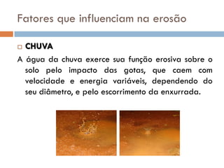 Fatores que influenciam na erosão
CHUVA
A água da chuva exerce sua função erosiva sobre o
solo pelo impacto das gotas, que caem com
velocidade e energia variáveis, dependendo do
seu diâmetro, e pelo escorrimento da enxurrada.


 