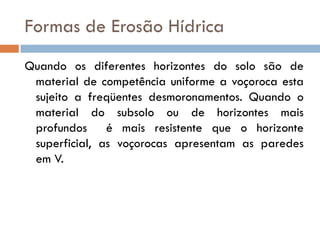 Formas de Erosão Hídrica
Quando os diferentes horizontes do solo são de
material de competência uniforme a voçoroca esta
sujeito a freqüentes desmoronamentos. Quando o
material do subsolo ou de horizontes mais
profundos é mais resistente que o horizonte
superficial, as voçorocas apresentam as paredes
em V.

 
