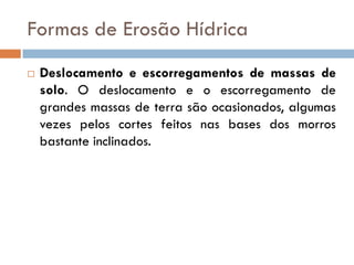 Formas de Erosão Hídrica


Deslocamento e escorregamentos de massas de
solo. O deslocamento e o escorregamento de
grandes massas de terra são ocasionados, algumas
vezes pelos cortes feitos nas bases dos morros
bastante inclinados.

 