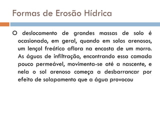 Formas de Erosão Hídrica
O deslocamento de grandes massas de solo é
ocasionado, em geral, quando em solos arenosos,
um lençol freático aflora na encosta de um morro.
As águas de infiltração, encontrando essa camada
pouco permeável, movimenta-se até a nascente, e
nela o sol arenoso começa a desbarrancar por
efeito de solapamento que a água provocou

 