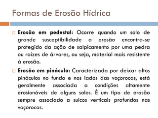 Formas de Erosão Hídrica




Erosão em pedestal: Ocorre quando um solo de
grande susceptibilidade a erosão encontra-se
protegido da ação de salpicamento por uma pedra
ou raízes de árvores, ou seja, material mais resistente
à erosão.
Erosão em pináculo: Caracterizada por deixar altos
pináculos no fundo e nos lados das voçorocas, está
geralmente associada a condições altamente
erosionáveis de alguns solos. É um tipo de erosão
sempre associado a sulcos verticais profundos nas
voçorocas.

 